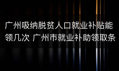 广州吸纳脱贫人口就业补贴能领几次 广州市就业补助领取条件