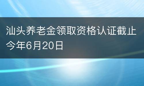 汕头养老金领取资格认证截止今年6月20日