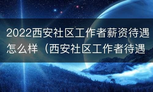2022西安社区工作者薪资待遇怎么样（西安社区工作者待遇2020）