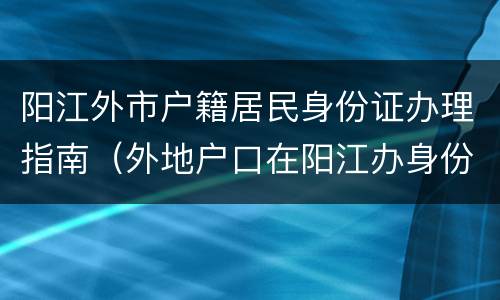 阳江外市户籍居民身份证办理指南（外地户口在阳江办身份证可以吗）