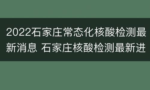 2022石家庄常态化核酸检测最新消息 石家庄核酸检测最新进展