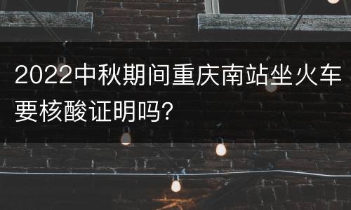 2022中秋期间重庆南站坐火车要核酸证明吗？