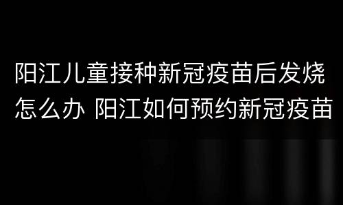 阳江儿童接种新冠疫苗后发烧怎么办 阳江如何预约新冠疫苗接种