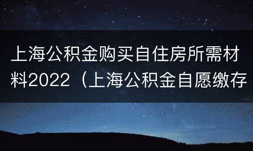 上海公积金购买自住房所需材料2022（上海公积金自愿缴存条件）