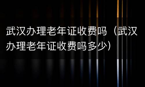 武汉办理老年证收费吗（武汉办理老年证收费吗多少）