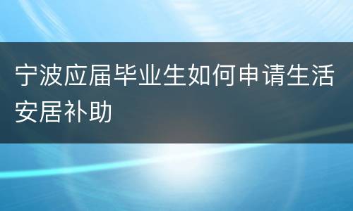 宁波应届毕业生如何申请生活安居补助