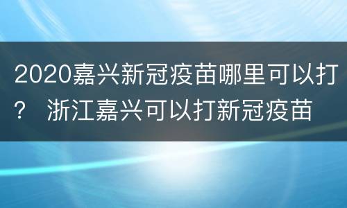 2020嘉兴新冠疫苗哪里可以打？ 浙江嘉兴可以打新冠疫苗