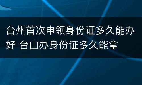 台州首次申领身份证多久能办好 台山办身份证多久能拿