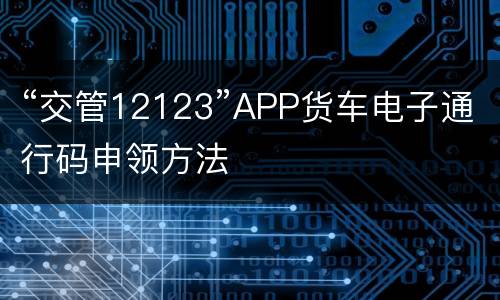 “交管12123”APP货车电子通行码申领方法