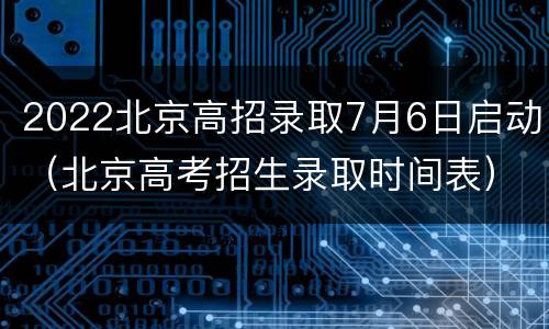 2022北京高招录取7月6日启动（北京高考招生录取时间表）