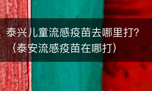 泰兴儿童流感疫苗去哪里打？（泰安流感疫苗在哪打）