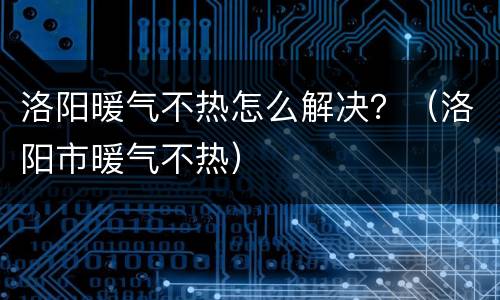 洛阳暖气不热怎么解决？（洛阳市暖气不热）