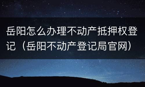 岳阳怎么办理不动产抵押权登记（岳阳不动产登记局官网）