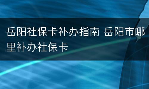岳阳社保卡补办指南 岳阳市哪里补办社保卡