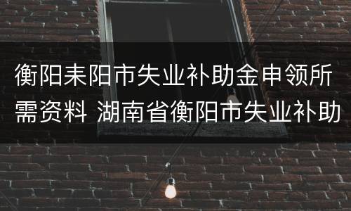 衡阳耒阳市失业补助金申领所需资料 湖南省衡阳市失业补助金多少钱一个月