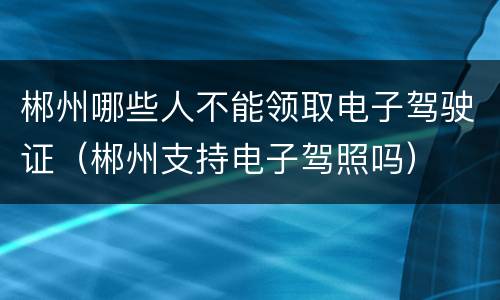 郴州哪些人不能领取电子驾驶证（郴州支持电子驾照吗）
