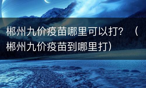 郴州九价疫苗哪里可以打？（郴州九价疫苗到哪里打）