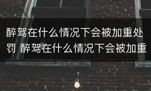 醉驾在什么情况下会被加重处罚 醉驾在什么情况下会被加重处罚呢