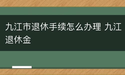 九江市退休手续怎么办理 九江退休金