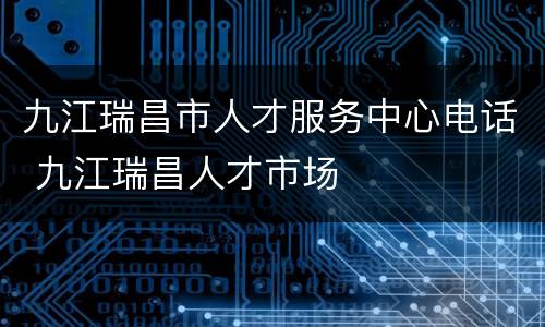 九江瑞昌市人才服务中心电话 九江瑞昌人才市场