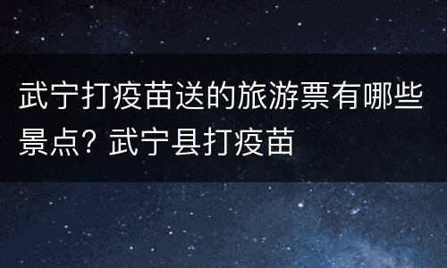 武宁打疫苗送的旅游票有哪些景点? 武宁县打疫苗