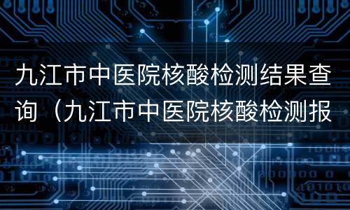 九江市中医院核酸检测结果查询（九江市中医院核酸检测报告）