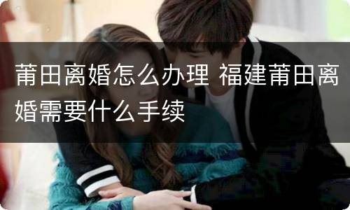 莆田离婚怎么办理 福建莆田离婚需要什么手续