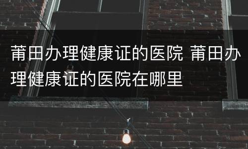 莆田办理健康证的医院 莆田办理健康证的医院在哪里