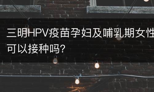三明HPV疫苗孕妇及哺乳期女性可以接种吗？