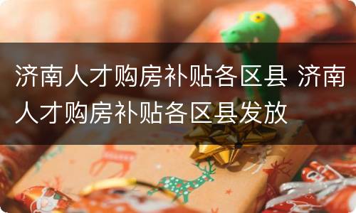 济南人才购房补贴各区县 济南人才购房补贴各区县发放