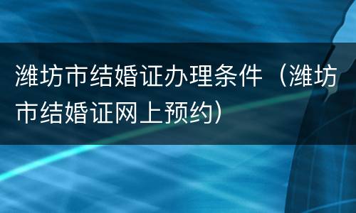 潍坊市结婚证办理条件（潍坊市结婚证网上预约）