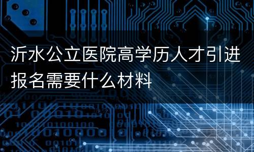 沂水公立医院高学历人才引进报名需要什么材料