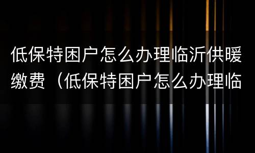 低保特困户怎么办理临沂供暖缴费（低保特困户怎么办理临沂供暖缴费）