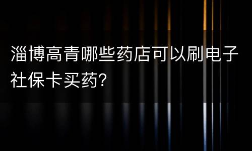 淄博高青哪些药店可以刷电子社保卡买药？