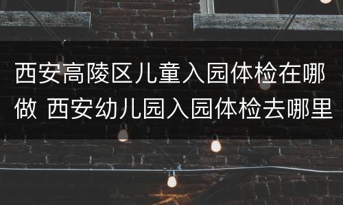 西安高陵区儿童入园体检在哪做 西安幼儿园入园体检去哪里体检