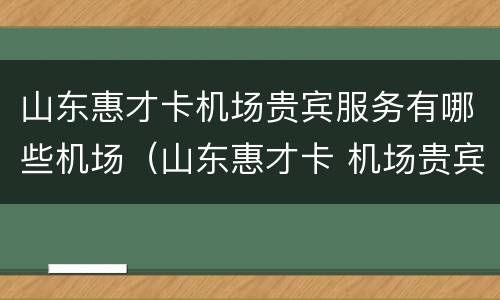 山东惠才卡机场贵宾服务有哪些机场（山东惠才卡 机场贵宾）