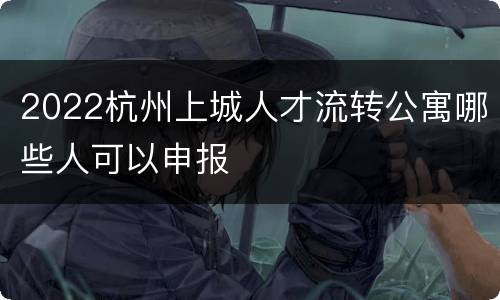 2022杭州上城人才流转公寓哪些人可以申报