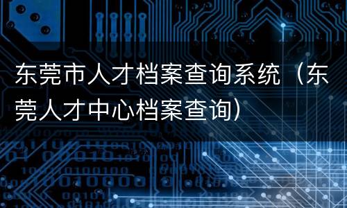 东莞市人才档案查询系统（东莞人才中心档案查询）