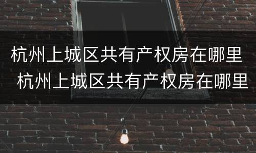 杭州上城区共有产权房在哪里 杭州上城区共有产权房在哪里查询