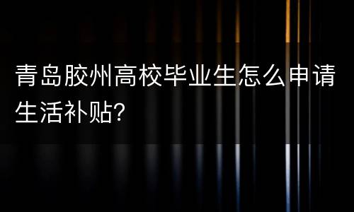 青岛胶州高校毕业生怎么申请生活补贴？