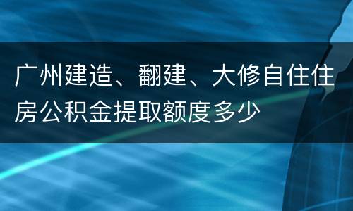 广州建造、翻建、大修自住住房公积金提取额度多少