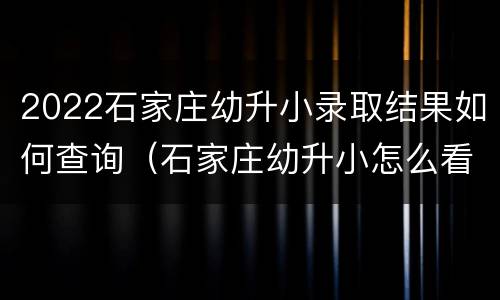 2022石家庄幼升小录取结果如何查询（石家庄幼升小怎么看录取结果）