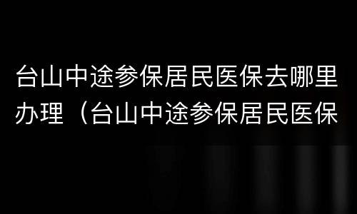 台山中途参保居民医保去哪里办理（台山中途参保居民医保去哪里办理报销）