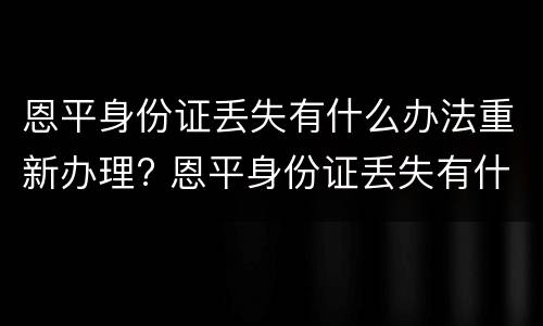 恩平身份证丢失有什么办法重新办理? 恩平身份证丢失有什么办法重新办理吗