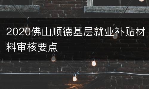 2020佛山顺德基层就业补贴材料审核要点