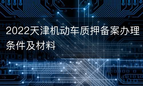 2022天津机动车质押备案办理条件及材料