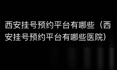 西安挂号预约平台有哪些（西安挂号预约平台有哪些医院）