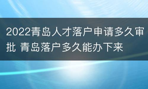 2022青岛人才落户申请多久审批 青岛落户多久能办下来