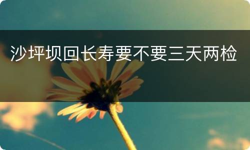 沙坪坝回长寿要不要三天两检