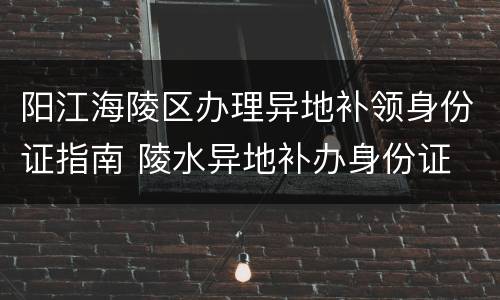 阳江海陵区办理异地补领身份证指南 陵水异地补办身份证